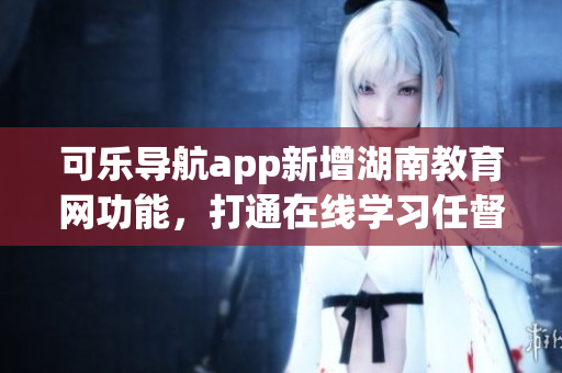 可乐导航app新增湖南教育网功能，打通在线学习任督二脉