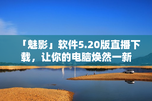 「魅影」软件5.20版直播下载，让你的电脑焕然一新