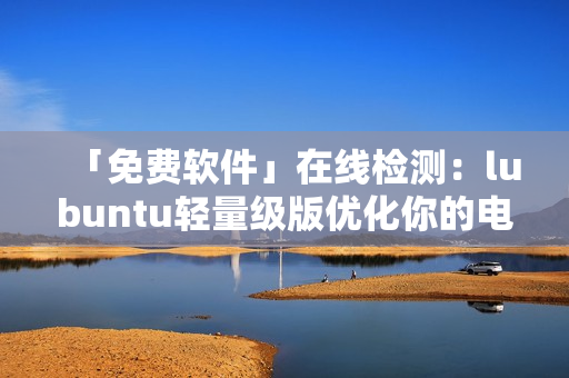 「免费软件」在线检测：lubuntu轻量级版优化你的电脑