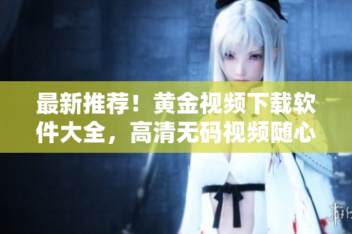 最新推荐！黄金视频下载软件大全，高清无码视频随心看