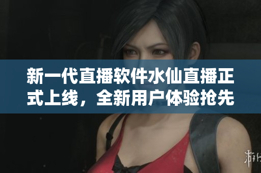 新一代直播软件水仙直播正式上线，全新用户体验抢先体验
