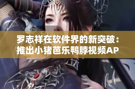 罗志祥在软件界的新突破：推出小猪芭乐鸭脖视频APP