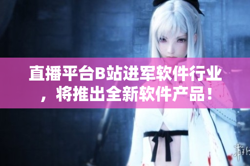 直播平台B站进军软件行业，将推出全新软件产品！