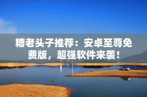 糟老头子推荐：安卓至尊免费版，超强软件来袭！