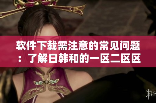 软件下载需注意的常见问题：了解日韩和的一区二区区别。