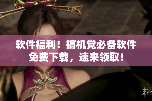 软件福利！搞机党必备软件免费下载，速来领取！