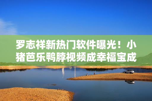 罗志祥新热门软件曝光！小猪芭乐鸭脖视频成幸福宝成新宠