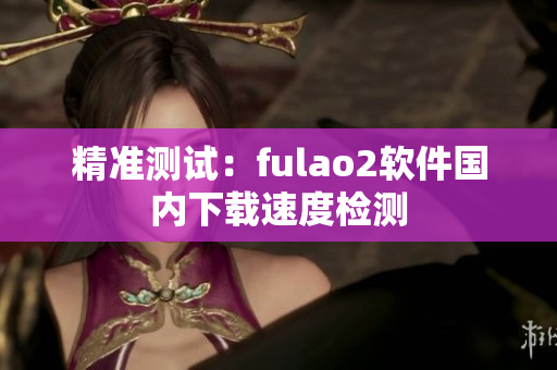精准测试：fulao2软件国内下载速度检测