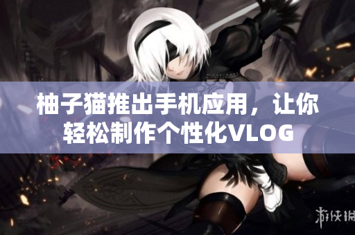 柚子猫推出手机应用，让你轻松制作个性化VLOG