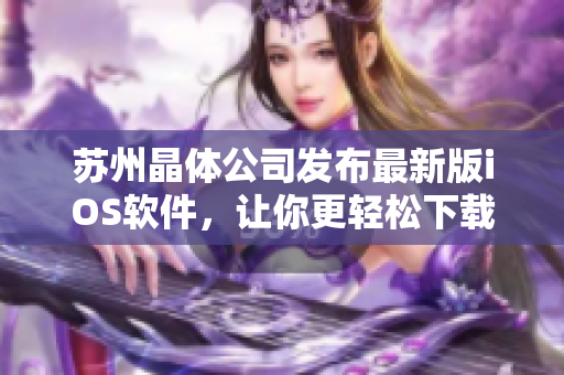 苏州晶体公司发布最新版iOS软件，让你更轻松下载与安装！