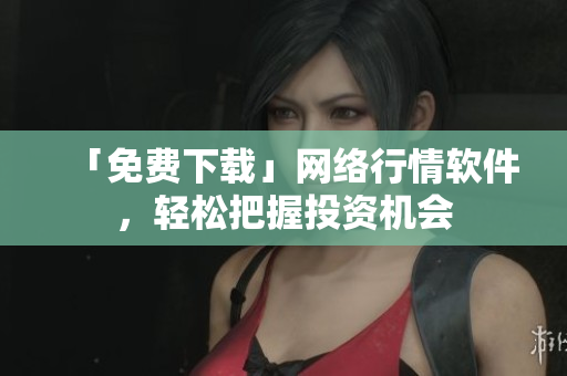 「免费下载」网络行情软件，轻松把握投资机会