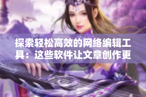 探索轻松高效的网络编辑工具：这些软件让文章创作更加便捷