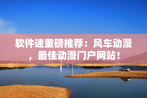 软件迷重磅推荐：风车动漫，最佳动漫门户网站！