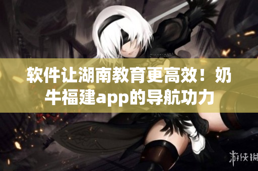 软件让湖南教育更高效！奶牛福建app的导航功力