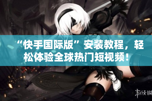 “快手国际版”安装教程，轻松体验全球热门短视频！