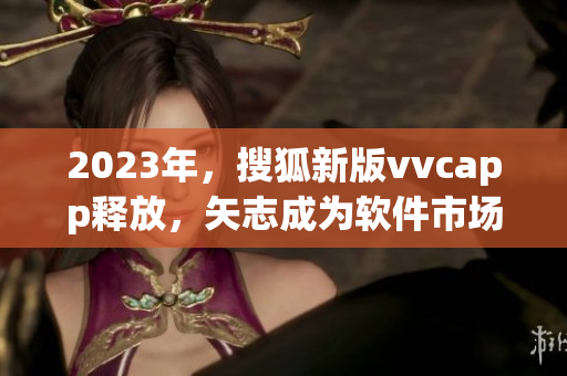 2023年，搜狐新版vvcapp释放，矢志成为软件市场新宠！