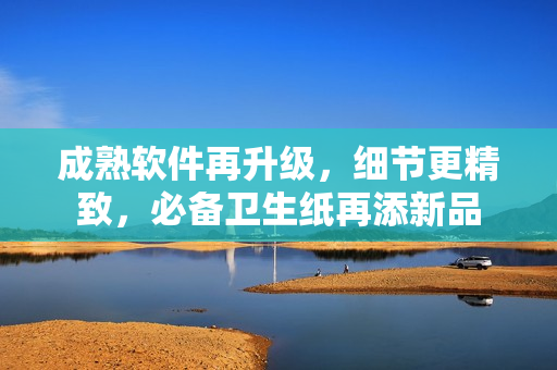 成熟软件再升级，细节更精致，必备卫生纸再添新品