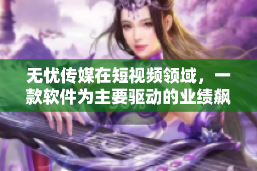 无忧传媒在短视频领域，一款软件为主要驱动的业绩飙升！