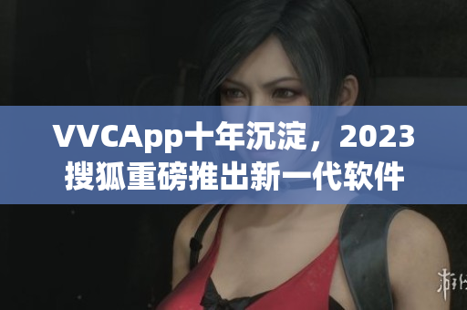 VVCApp十年沉淀，2023搜狐重磅推出新一代软件