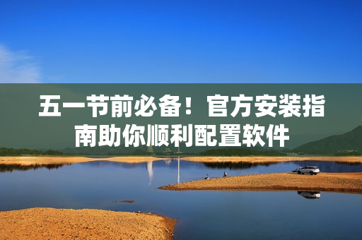 五一节前必备！官方安装指南助你顺利配置软件