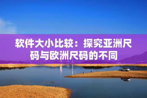 软件大小比较：探究亚洲尺码与欧洲尺码的不同