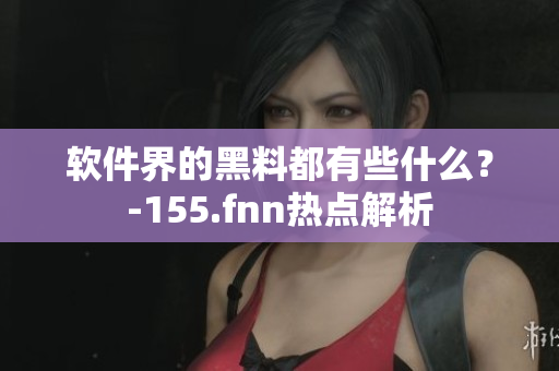 软件界的黑料都有些什么？-155.fnn热点解析