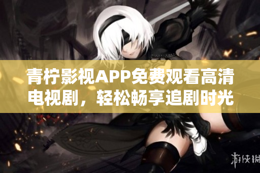 青柠影视APP免费观看高清电视剧，轻松畅享追剧时光