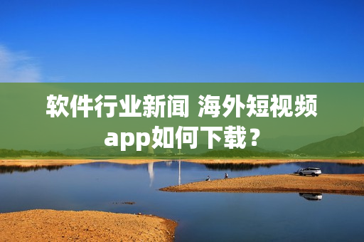 软件行业新闻 海外短视频app如何下载？