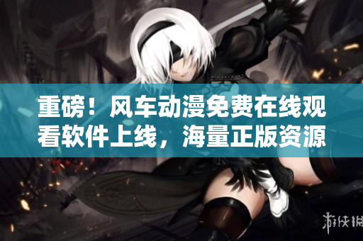重磅！风车动漫免费在线观看软件上线，海量正版资源免费畅享！