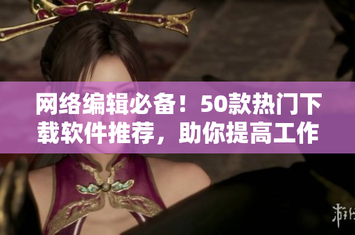 网络编辑必备！50款热门下载软件推荐，助你提高工作效率