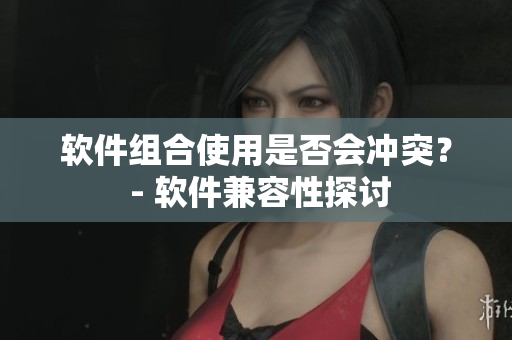 软件组合使用是否会冲突？ - 软件兼容性探讨