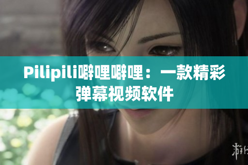 Pilipili噼哩噼哩：一款精彩弹幕视频软件