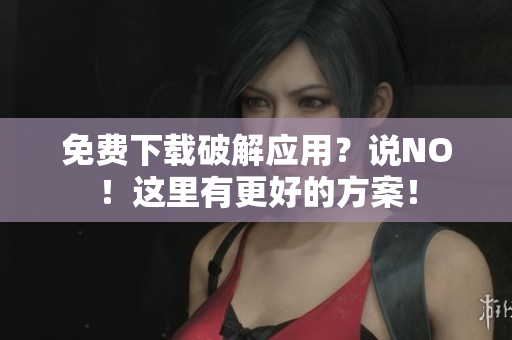 免费下载破解应用？说NO！这里有更好的方案！
