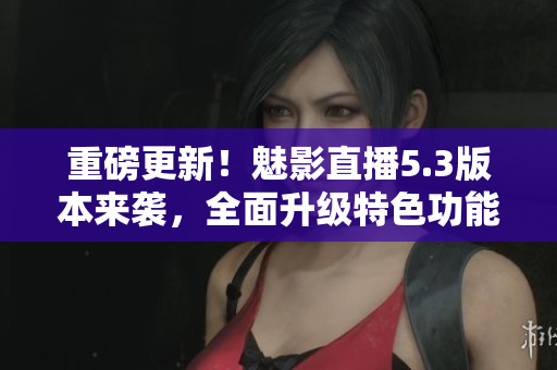 重磅更新！魅影直播5.3版本来袭，全面升级特色功能！