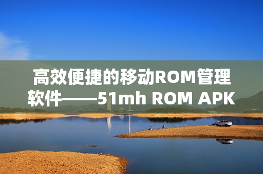 高效便捷的移动ROM管理软件——51mh ROM APK简介
