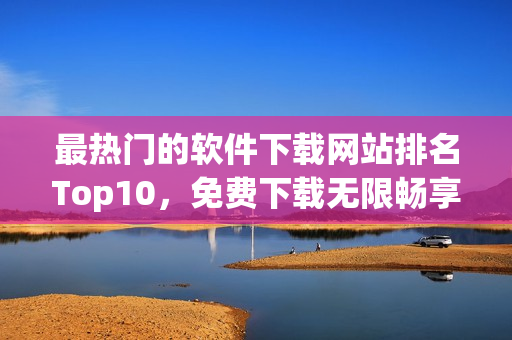 最热门的软件下载网站排名Top10，免费下载无限畅享！