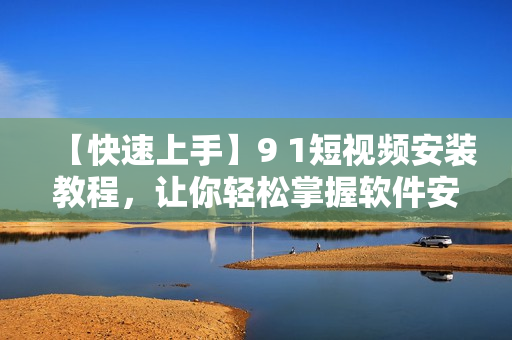 【快速上手】9 1短视频安装教程，让你轻松掌握软件安装技巧