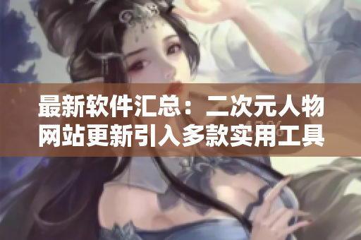 最新软件汇总：二次元人物网站更新引入多款实用工具