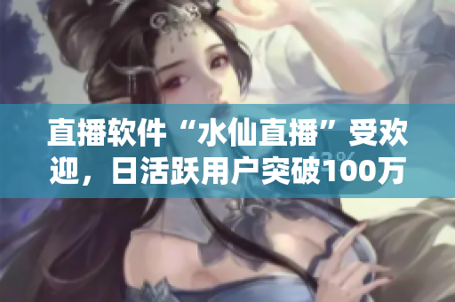 直播软件“水仙直播”受欢迎，日活跃用户突破100万