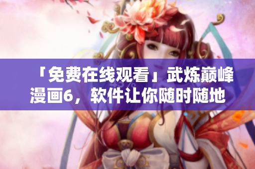 「免费在线观看」武炼巅峰漫画6，软件让你随时随地看漫画！