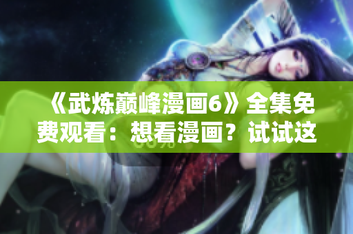 《武炼巅峰漫画6》全集免费观看：想看漫画？试试这个软件！
