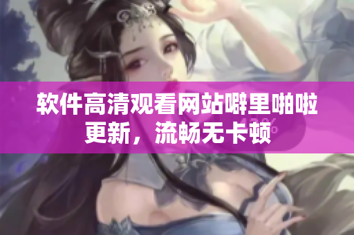 软件高清观看网站噼里啪啦更新，流畅无卡顿