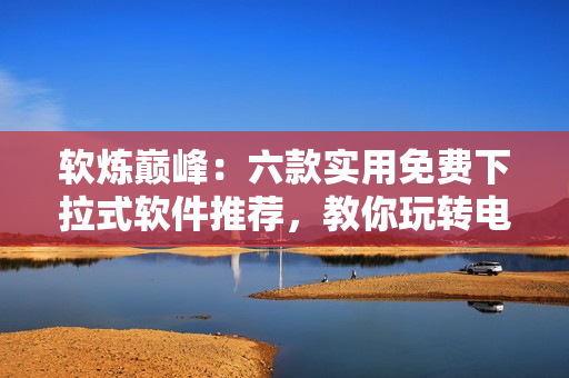 软炼巅峰：六款实用免费下拉式软件推荐，教你玩转电脑！