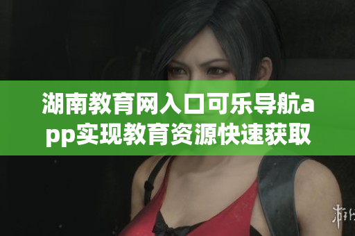 湖南教育网入口可乐导航app实现教育资源快速获取
