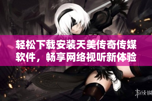 轻松下载安装天美传奇传媒软件，畅享网络视听新体验