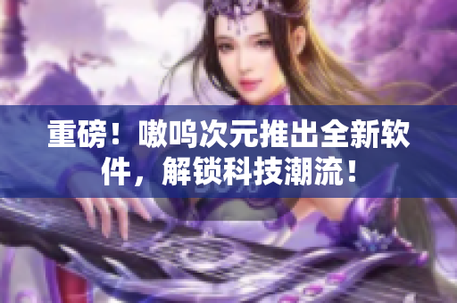 重磅！嗷呜次元推出全新软件，解锁科技潮流！