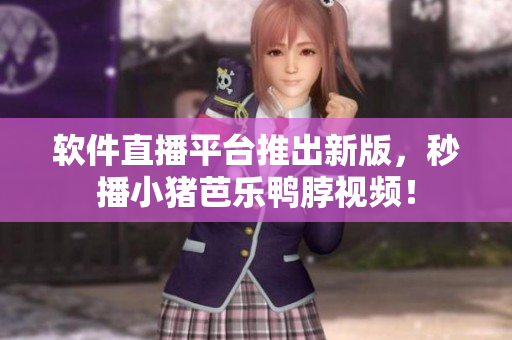 软件直播平台推出新版，秒播小猪芭乐鸭脖视频！