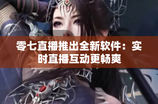 零七直播推出全新软件：实时直播互动更畅爽