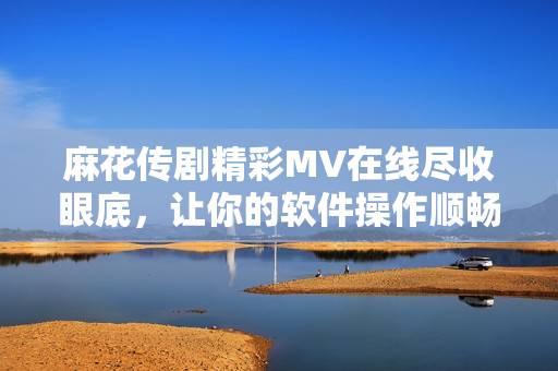 麻花传剧精彩MV在线尽收眼底，让你的软件操作顺畅无阻！