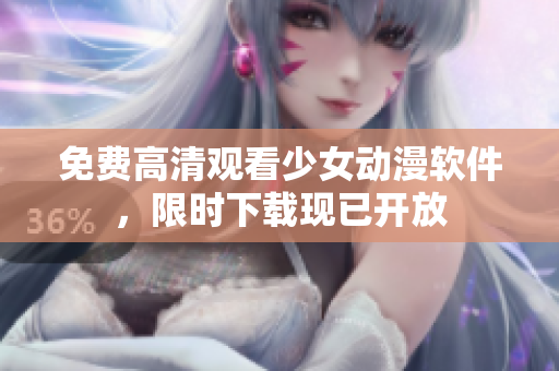 免费高清观看少女动漫软件，限时下载现已开放